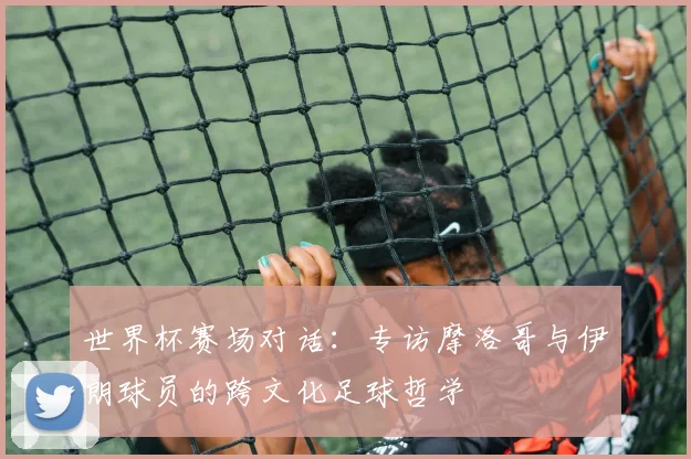 世界杯赛场对话:专访摩洛哥与伊朗球员的跨文化足球哲学