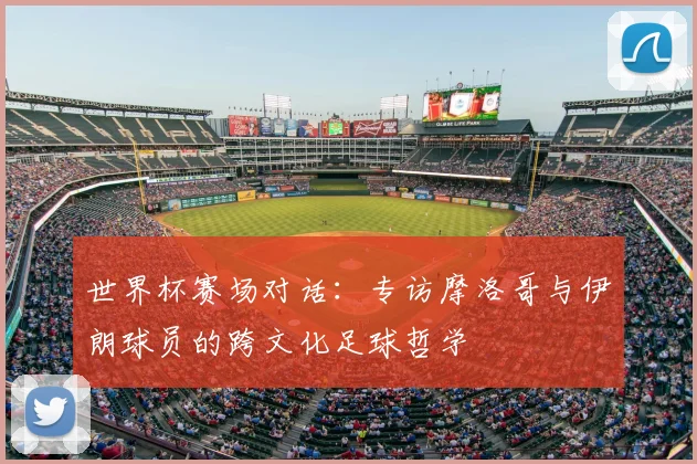 世界杯赛场对话:专访摩洛哥与伊朗球员的跨文化足球哲学