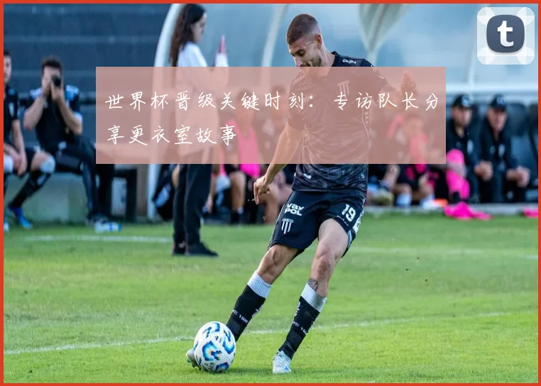 世界杯晋级关键时刻：专访队长分享更衣室故事
