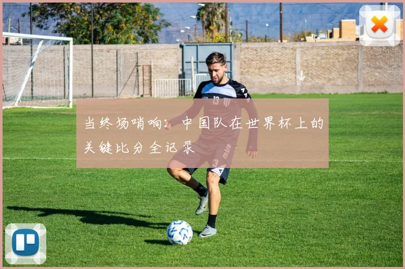 当终场哨响：中国队在世界杯上的关键比分全记录
